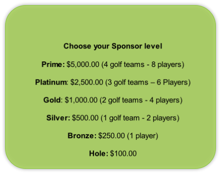 Choose your Sponsor level

Prime: $5,000.00 (4 golf teams - 8 players)

Platinum: $2,500.00 (3 golf teams – 6 Players)

Gold: $1,000.00 (2 golf teams - 4 players)

Silver: $500.00 (1 golf team - 2 players)

Bronze: $250.00 (1 player)

Hole: $100.00 
